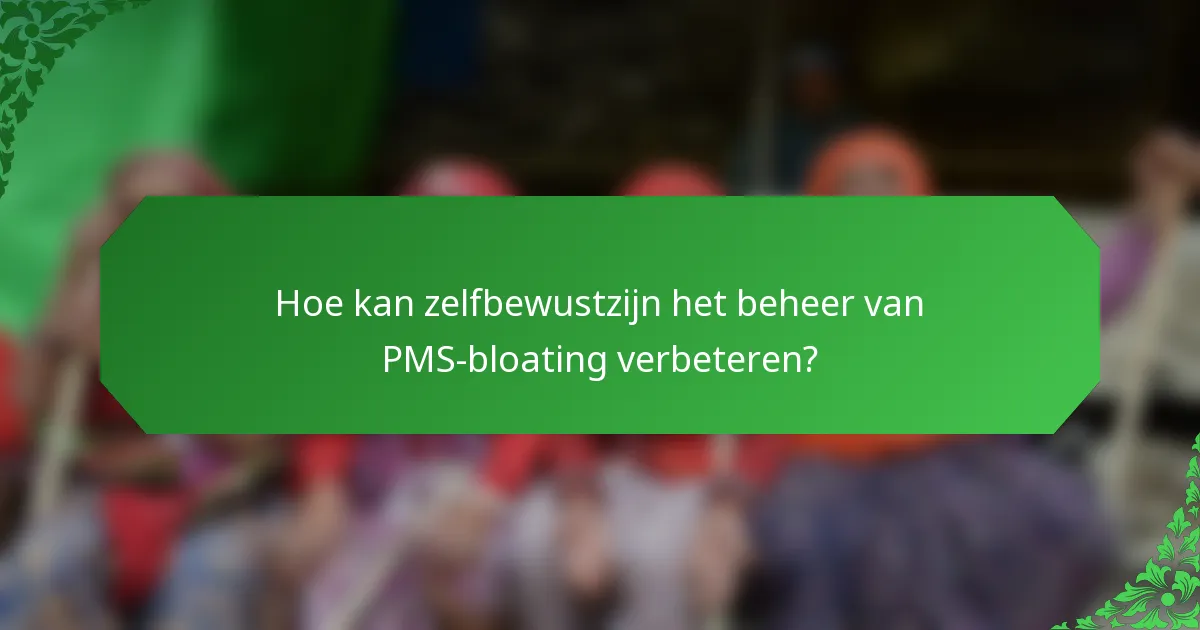 Hoe kan zelfbewustzijn het beheer van PMS-bloating verbeteren?