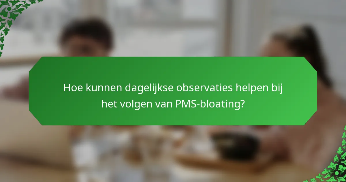 Hoe kunnen dagelijkse observaties helpen bij het volgen van PMS-bloating?