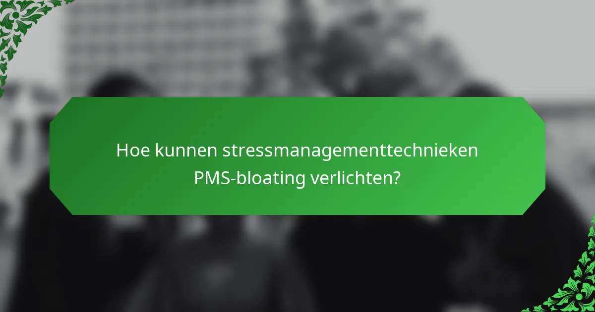 Hoe kunnen stressmanagementtechnieken PMS-bloating verlichten?