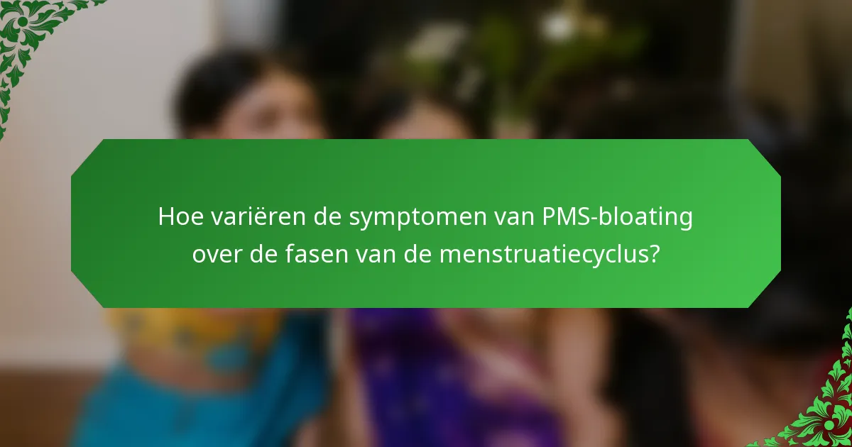 Hoe variëren de symptomen van PMS-bloating over de fasen van de menstruatiecyclus?