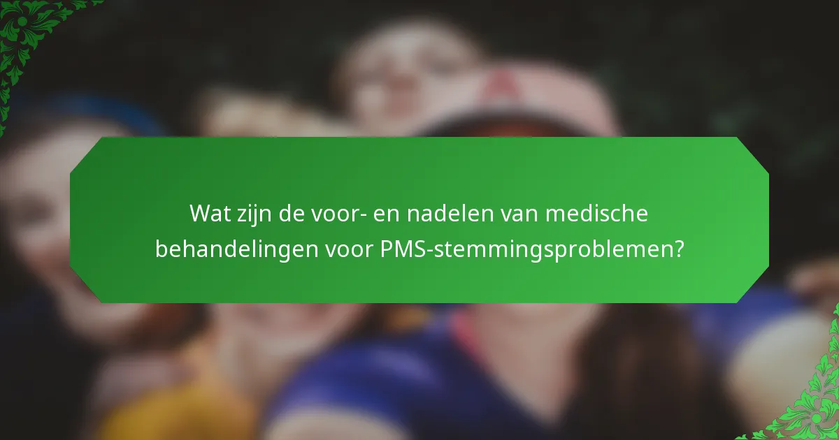 Wat zijn de voor- en nadelen van medische behandelingen voor PMS-stemmingsproblemen?