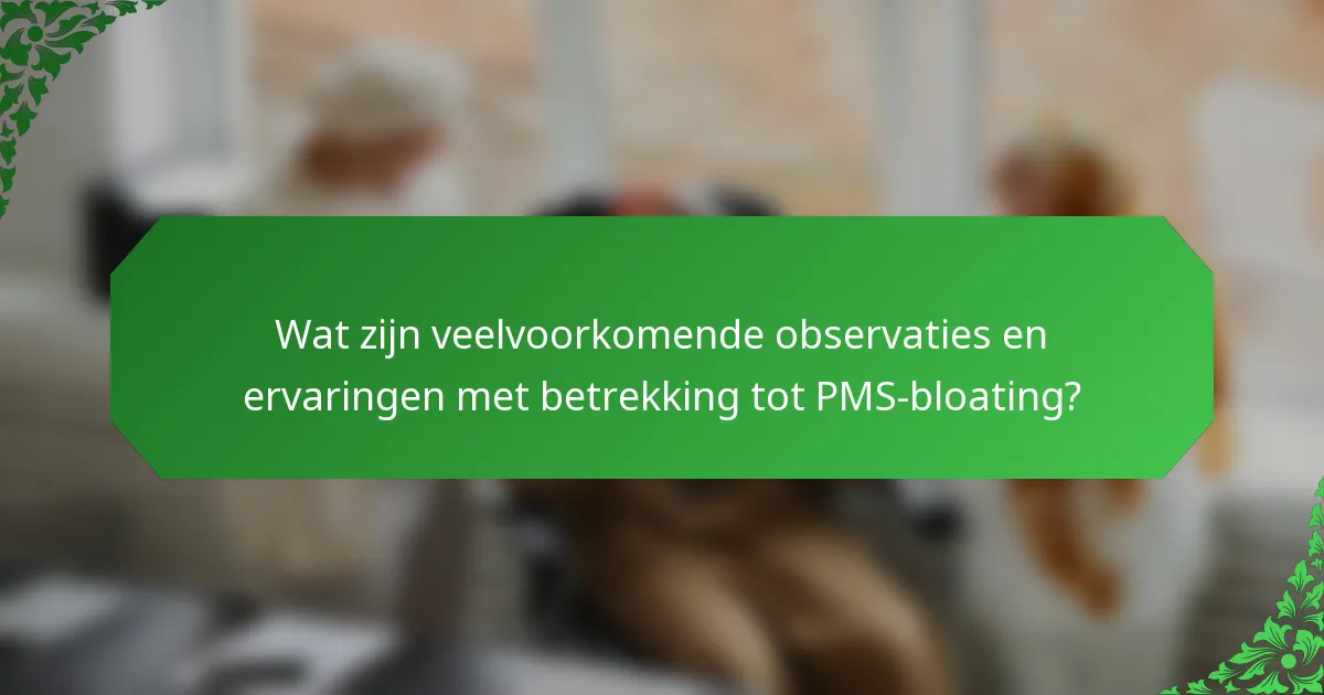 Wat zijn veelvoorkomende observaties en ervaringen met betrekking tot PMS-bloating?